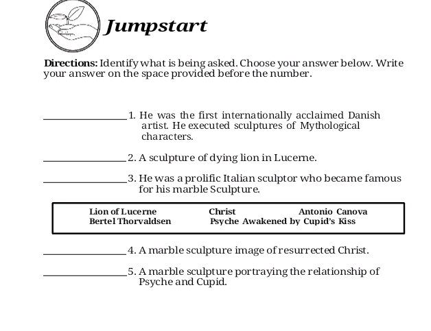 Jumpstart 
Directions: Identify what is being asked. Choose your answer below. Write 
your answer on the space provided before the number. 
_1. He was the first internationally acclaimed Danish 
artist. He executed sculptures of Mythological 
characters. 
_2. A sculpture of dying lion in Lucerne. 
_3. He was a prolific Italian sculptor who became famous 
for his marble Sculpture. 
Lion of Lucerne Christ Antonio Canova 
Bertel Thorvaldsen Psyche Awakened by Cupid's Kiss 
_4. A marble sculpture image of resurrected Christ. 
_5. A marble sculpture portraying the relationship of 
Psyche and Cupid.