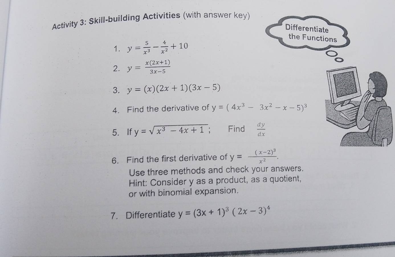 Activity 3: Skill-building Activities (with answer key) 
Differentiate 
the Functions 
1. y= 5/x^3 - 4/x^2 +10
2. y= (x(2x+1))/3x-5 
3. y=(x)(2x+1)(3x-5)
4. Find the derivative of y=(4x^3-3x^2-x-5)^3
5. If y=sqrt(x^3-4x+1) Find  dy/dx 
6. Find the first derivative of y=frac (x-2)^3x^2. 
Use three methods and check your answers. 
Hint: Consider y as a product, as a quotient, 
or with binomial expansion. 
7. Differentiate y=(3x+1)^3(2x-3)^4