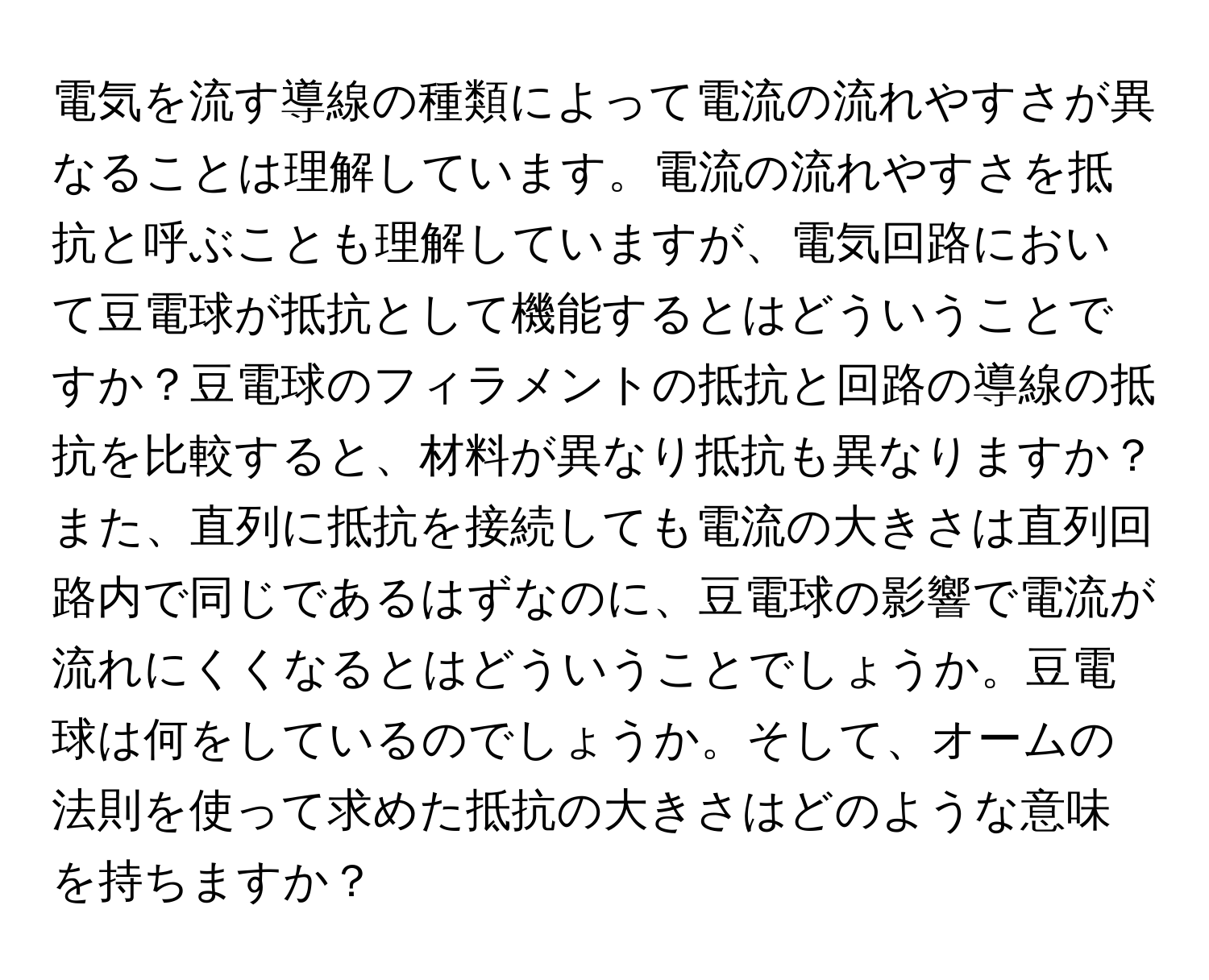 電気を流す導線の種類によって電流の流れやすさが異なることは理解しています。電流の流れやすさを抵抗と呼ぶことも理解していますが、電気回路において豆電球が抵抗として機能するとはどういうことですか？豆電球のフィラメントの抵抗と回路の導線の抵抗を比較すると、材料が異なり抵抗も異なりますか？また、直列に抵抗を接続しても電流の大きさは直列回路内で同じであるはずなのに、豆電球の影響で電流が流れにくくなるとはどういうことでしょうか。豆電球は何をしているのでしょうか。そして、オームの法則を使って求めた抵抗の大きさはどのような意味を持ちますか？