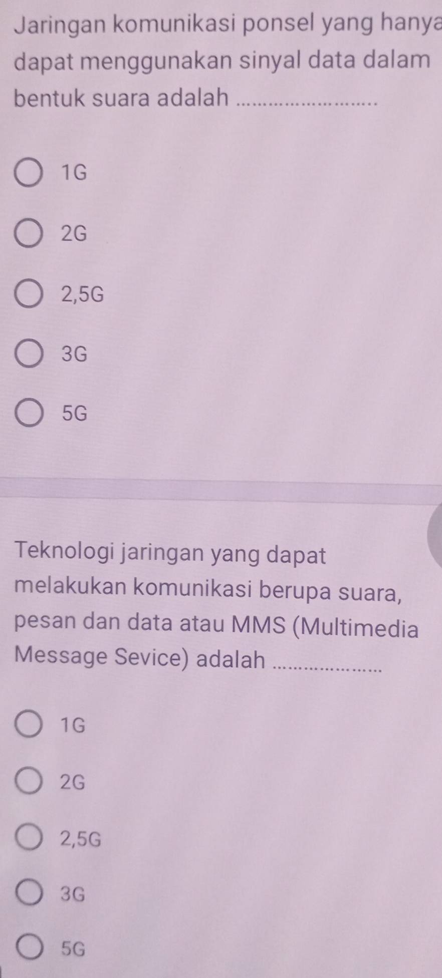 Jaringan komunikasi ponsel yang hanya
dapat menggunakan sinyal data dalam
bentuk suara adalah_
1G
2G
2,5G
3G
5G
Teknologi jaringan yang dapat
melakukan komunikasi berupa suara,
pesan dan data atau MMS (Multimedia
Message Sevice) adalah_
1G
2G
2,5G
3G
5G