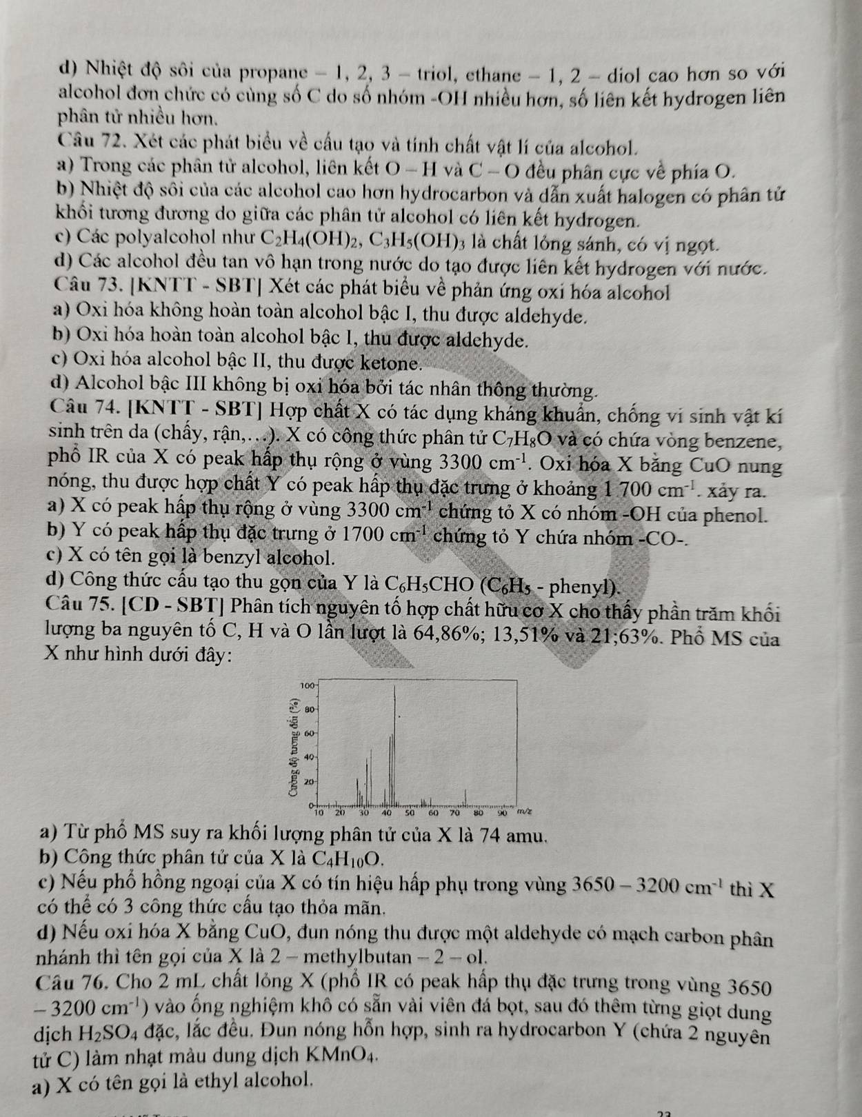 d) Nhiệt độ sôi của propane - 1, 2, 3 - triol, ethane - 1, 2 - diol cao hơn so với
alcohol đơn chức có cùng số C do số nhóm -OH nhiều hơn, số liên kết hydrogen liên
phân tử nhiều hơn.
Câu 72. Xét các phát biểu về cấu tạo và tính chất vật lí của alcohol.
a) Trong các phân tử alcohol, liên kết O - H và C - O đều phân cực về phía O.
b) Nhiệt độ sối của các alcohol cao hơn hydrocarbon và dẫn xuất halogen có phân tử
khối tương đương do giữa các phân tử alcohol có liên kết hydrogen.
c) Các polyalcohol như C_2H_4(OH)_2,C_3H_5(OH) 3 là chất lỏng sánh, có vị ngọt.
d) Các alcohol đều tan vô hạn trong nước do tạo được liên kết hydrogen với nước.
Câu 73. [KNTT - SBT] Xét các phát biểu về phản ứng oxi hóa alcohol
a) Oxi hóa không hoàn toàn alcohol bậc I, thu được aldehyde.
b) Oxi hóa hoàn toàn alcohol bậc 1, thu được aldehyde.
c) Oxi hóa alcohol bậc II, thu được ketone.
d) Alcohol bậc III không bị oxi hóa bởi tác nhân thông thường.
Câu 74. [KNTT - SBT] Hợp chất X có tác dụng kháng khuẩn, chống vi sinh vật kí
sinh trên da (chấy, rận,...). X có công thức phân tử C_7H_8O và có chứa vòng benzene,
phổ IR của X có peak hấp thụ rộng ở vùng 3300cm^(-1). Oxi hóa X bằng CuO nung
nóng, thu được hợp chất Y có peak hấp thụ đặc trưng ở khoảng 1700cm^(-1). xảy ra.
a) X có peak hấp thụ rộng ở vùng 3300cm^(-1) chứng tỏ X có nhóm -OH của phenol.
b) Y có peak hấp thụ đặc trưng ở 1700cm^(-1) chứng tỏ Y chứa nhóm -CO-.
c) X có tên gọi là benzyl alcohol.
d) Công thức cấu tạo thu gọn của Y là C_6H_5CHO (C_6H_5 - phenyl).
Câu 75. [CD - SBT] Phân tích nguyên tố hợp chất hữu cơ X cho thấy phần trăm khối
lượng ba nguyên tố C, H và O lần lượt là 64,86%; 13,51% và 21;63%. Phổ MS của
X như hình dưới đây:
a) Từ phố MS suy ra khối lượng phân tử của X là 74 amu.
b) Công thức phân tử của X là C_4H_10O.
c) Nếu phổ hồng ngoại của X có tín hiệu hấp phụ trong vùng 3650-3200cm^(-1) thì X
có thể có 3 công thức cầu tạo thỏa mãn.
d) Nếu oxi hóa X bằng CuO 0, đun nóng thu được một aldehyde có mạch carbon phân
nhánh thì tên gọi của X là 2 - methylbutan -2-ol
Câu 76. Cho 2 mL chất lỏng X (phổ IR có peak hấp thụ đặc trưng trong vùng 3650
-3200cm^(-1)) vào ống nghiệm khô có sẵn vài viên đá bọt, sau đó thêm từng giọt dung
dịch H_2SO_4dac s, lắc đều. Đun nóng hỗn hợp, sinh ra hydrocarbon Y (chứa 2 nguyên
tử C) làm nhạt màu dung dịch KMnO4.
a) X có tên gọi là ethyl alcohol.