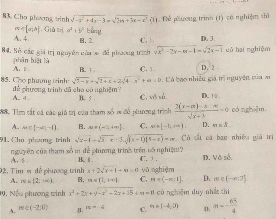 Cho phương trình sqrt(-x^2+4x-3)=sqrt(2m+3x-x^2)(1 Để phương trình (1) có nghiệm thì
m∈ [a;b]. Giá trị a^2+b^2 bǎng
A. 4. B. 2. C. 1. D. 3.
84. Số các giá trị nguyên của m để phương trình sqrt(x^2-2x-m-1)=sqrt(2x-1) có hai nghiệm
phân biệt là
A. 0 . B. 3 . C. 1. D. 2 .
85. Cho phương trình: sqrt(2-x)+sqrt(2+x)+2sqrt(4-x^2)+m=0. Có bao nhiêu giá trị nguyên của m
để phương trình đã cho có nghiệm?
A. 4 . B. 5 . C. vô số. D. 10 .
88. Tìm tất cả các giá trị của tham số m để phương trình  (2(x-m)-x-m)/sqrt(x+3) =0 có nghiệm.
A. m∈ (-∈fty ;-1). B. m∈ (-1;+∈fty ). C. m∈ [-1,+∈fty ). D. m∈ R.
91. Cho phương trình sqrt(x-1)+sqrt(5-x)+3sqrt((x-1)(5-x))=m. Có tất cả bao nhiêu giá trị
nguyên của tham số m để phương trình trên có nghiệm?
A. 6 . B. 8 . C. 7 .
D. Vô - 1/2 
2. Tìm m để phương trình x+2sqrt(x+1)+m=0 vô nghiệm
A. m∈ (2;+∈fty ). B. m∈ (1;+∈fty ). C. m∈ (-∈fty ;1]. D. m∈ (-∈fty ;2].
9. Nếu phương trình x^2+2x+sqrt(-x^2-2x+15)+m=0 có nghiệm duy nhất thì
A. m∈ (-2;0) C. m∈ (-4;0) D. m=- 65/4 
B. m=-4