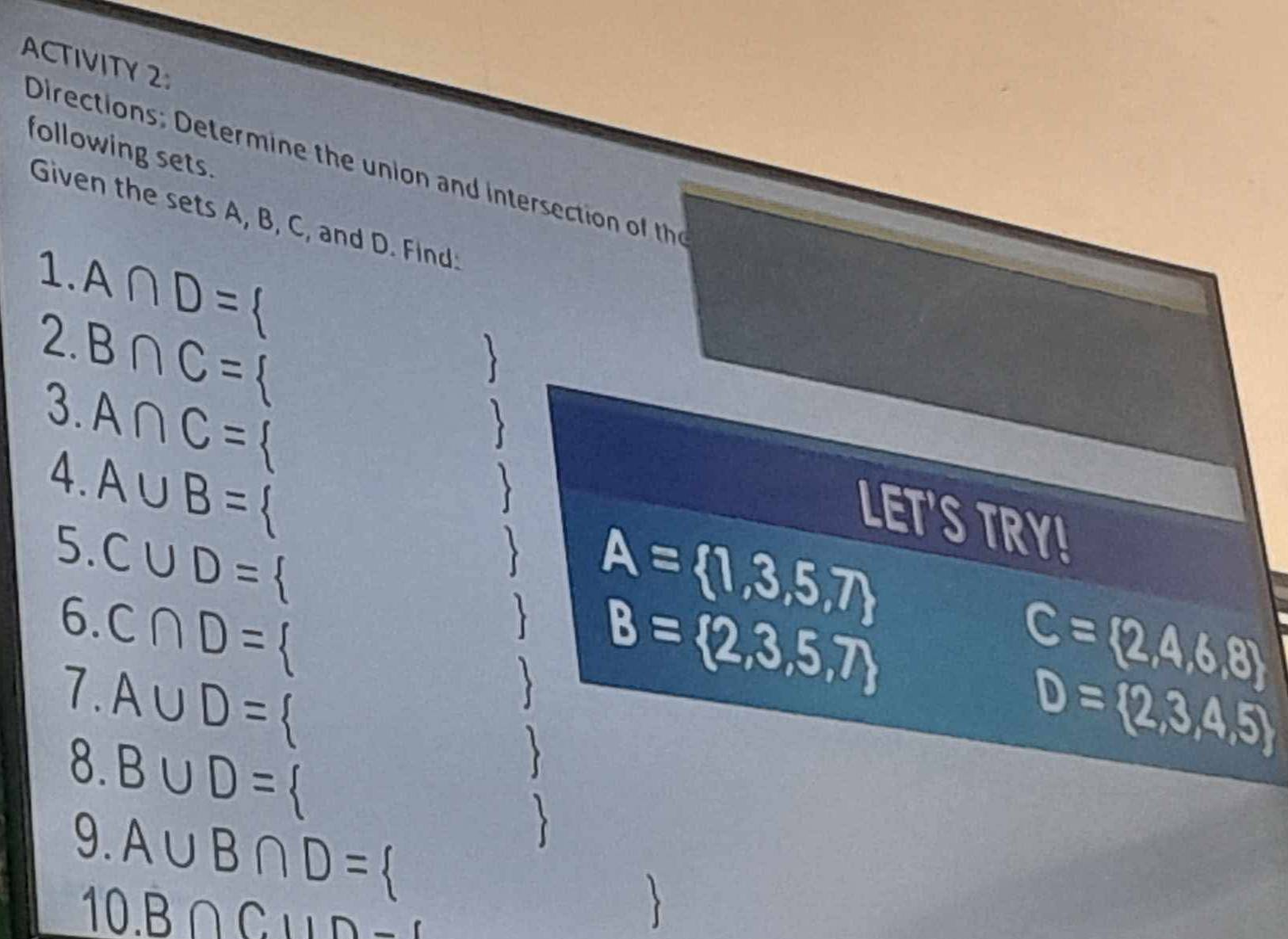 ACTIVITY2 
following sets. 
Directions: Determine the union and intersection of the 
Given the sets A, B, C, and D. Find: 
1. A∩ D=
2. B∩ C=
3. 
J
A∩ C=

4. A∪ B=
、 
LET'S TRY! 
5. C∪ D=
6. C∩ D= 、 
 A= 1,3,5,7
7. A∪ D=
、 B= 2,3,5,7
C= 2,4,6,8
D= 2,3,4,5
8. B∪ D=
9. A∪ B∩ D=
10. B∩ C⊥ ID_ 