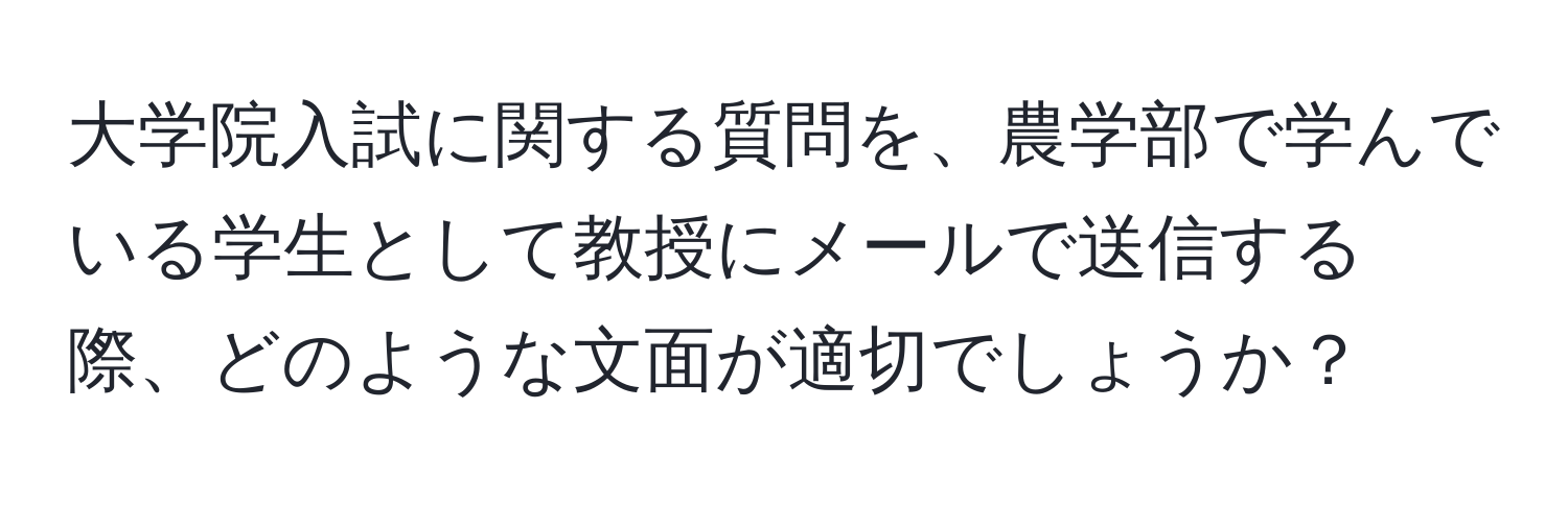 大学院入試に関する質問を、農学部で学んでいる学生として教授にメールで送信する際、どのような文面が適切でしょうか？