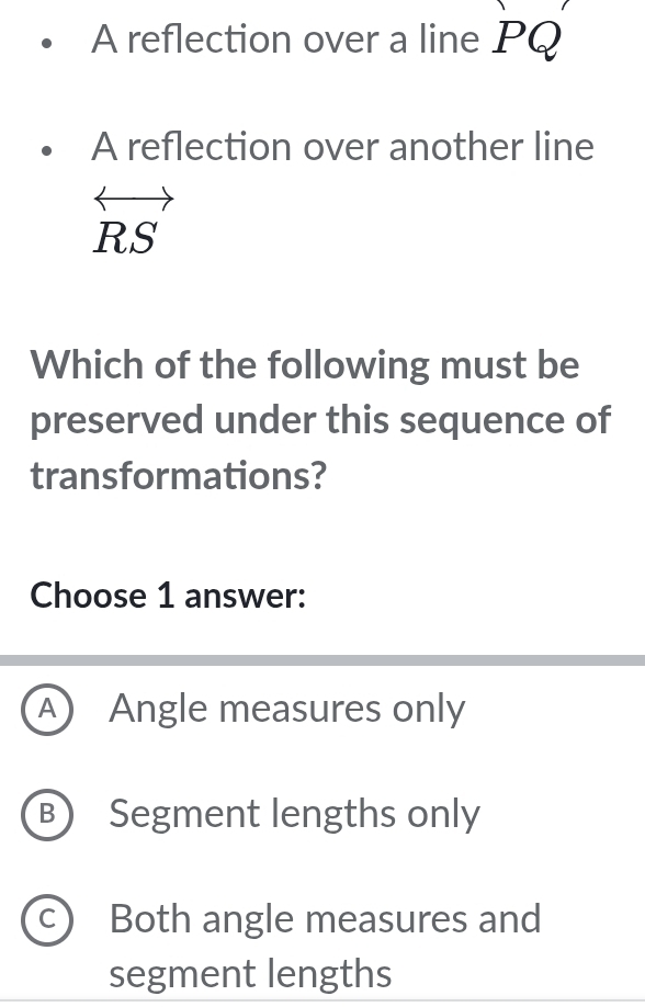 A reflection over a line PQ
A reflection over another line
RS
Which of the following must be
preserved under this sequence of
transformations?
Choose 1 answer:
A) Angle measures only
B) Segment lengths only
C Both angle measures and
segment lengths