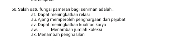 Salah satu fungsi pameran bagi seniman adalah...
at. Dapat meningkatkan relasi
au. Ajang memperoleh penghargaan dari pejabat
av. Dapat meningkatkan kualitas karya
aw. Menambah jumlah koleksi
ax. Menambah penghasilan