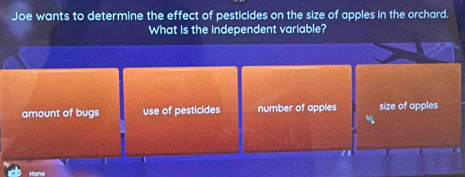 Joe wants to determine the effect of pesticides on the size of apples in the orchard.
What is the independent variable?
amount of bugs use of pesticides number of apples size of apples
Hana