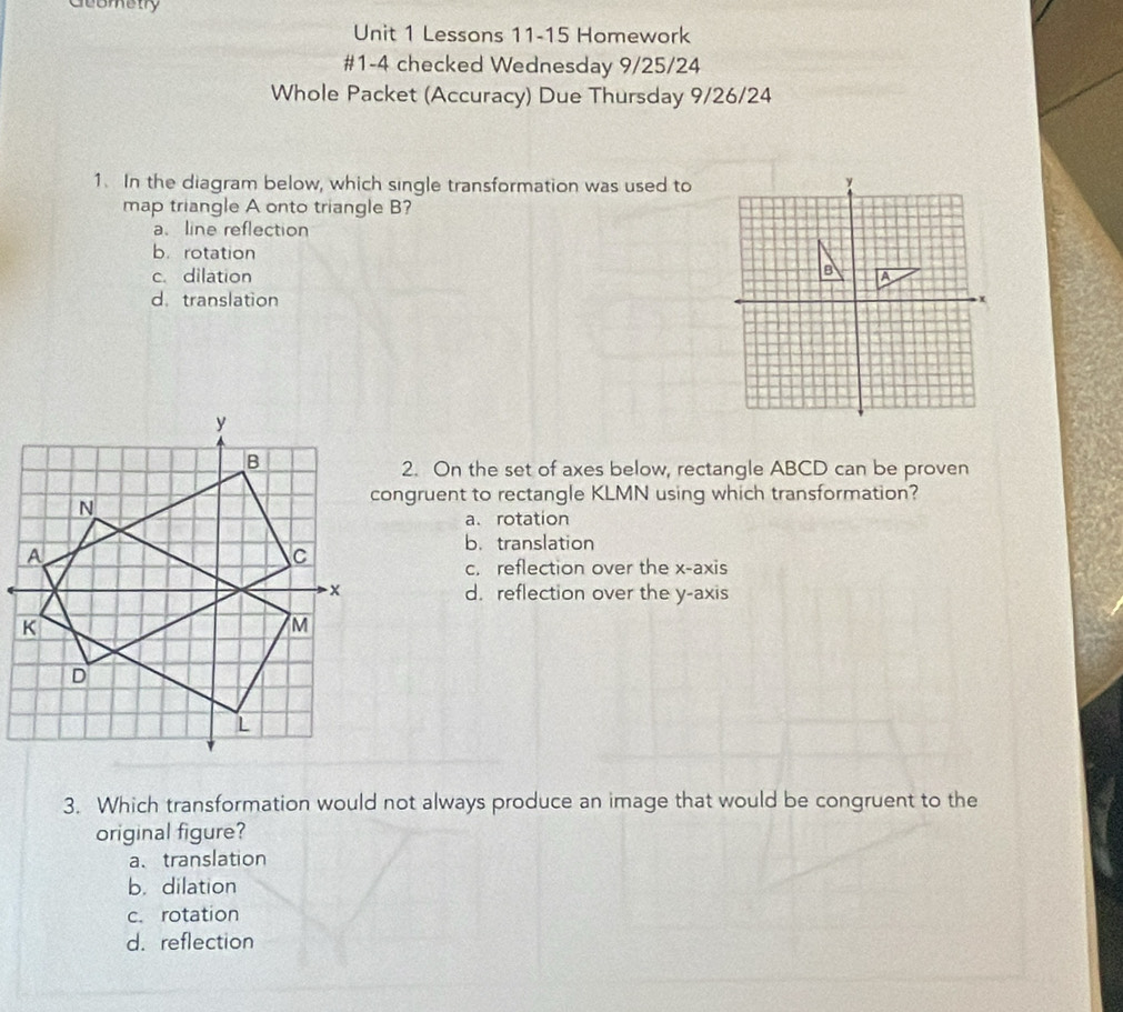 Geometry
Unit 1 Lessons 11-15 Homework
#1-4 checked Wednesday 9/25/24
Whole Packet (Accuracy) Due Thursday 9/26/24
1. In the diagram below, which single transformation was used to
map triangle A onto triangle B?
a、line reflection
b.rotation
B
c. dilation A
d. translation
x
2. On the set of axes below, rectangle ABCD can be proven
congruent to rectangle KLMN using which transformation?
a. rotation
b. translation
c. reflection over the x-axis
d. reflection over the y-axis
3. Which transformation would not always produce an image that would be congruent to the
original figure?
a、translation
b. dilation
c. rotation
d.reflection