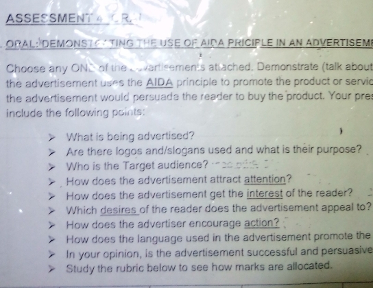 ASSESSMENT A CR 
ORAL: DeMONSTC ATING tHe USE of AIDA PriCIple in an ADverTISEM 
Choose any ONC of the Cavertisements attached. Demonstrate (talk about 
the advertisement uses the AIDA principle to promote the product or servic 
the advertisement would persuade the reader to buy the product. Your pres 
include the following points: 
What is being advertised? 
Are there logos and/slogans used and what is their purpose? 
Who is the Target audience? 
How does the advertisement attract attention? 
How does the advertisement get the interest of the reader? 
Which desires of the reader does the advertisement appeal to? 
How does the advertiser encourage action? 
How does the language used in the advertisement promote the 
In your opinion, is the advertisement successful and persuasive 
Study the rubric below to see how marks are allocated.