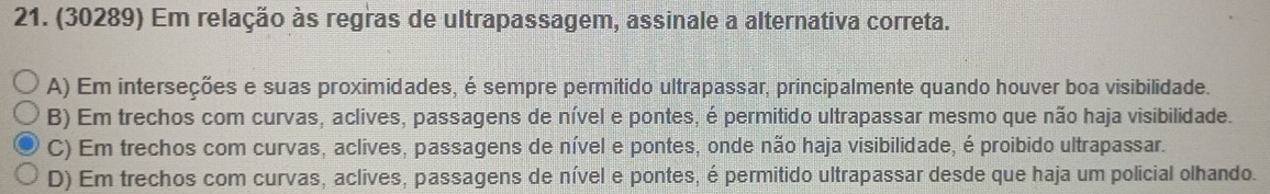 (30289) Em relação às regras de ultrapassagem, assinale a alternativa correta.
A) Em interseções e suas proximidades, é sempre permitido ultrapassar, principalmente quando houver boa visibilidade.
B) Em trechos com curvas, aclives, passagens de nível e pontes, é permitido ultrapassar mesmo que não haja visibilidade.
C) Em trechos com curvas, aclives, passagens de nível e pontes, onde não haja visibilidade, é proibido ultrapassar.
D) Em trechos com curvas, aclives, passagens de nível e pontes, é permitido ultrapassar desde que haja um policial olhando.