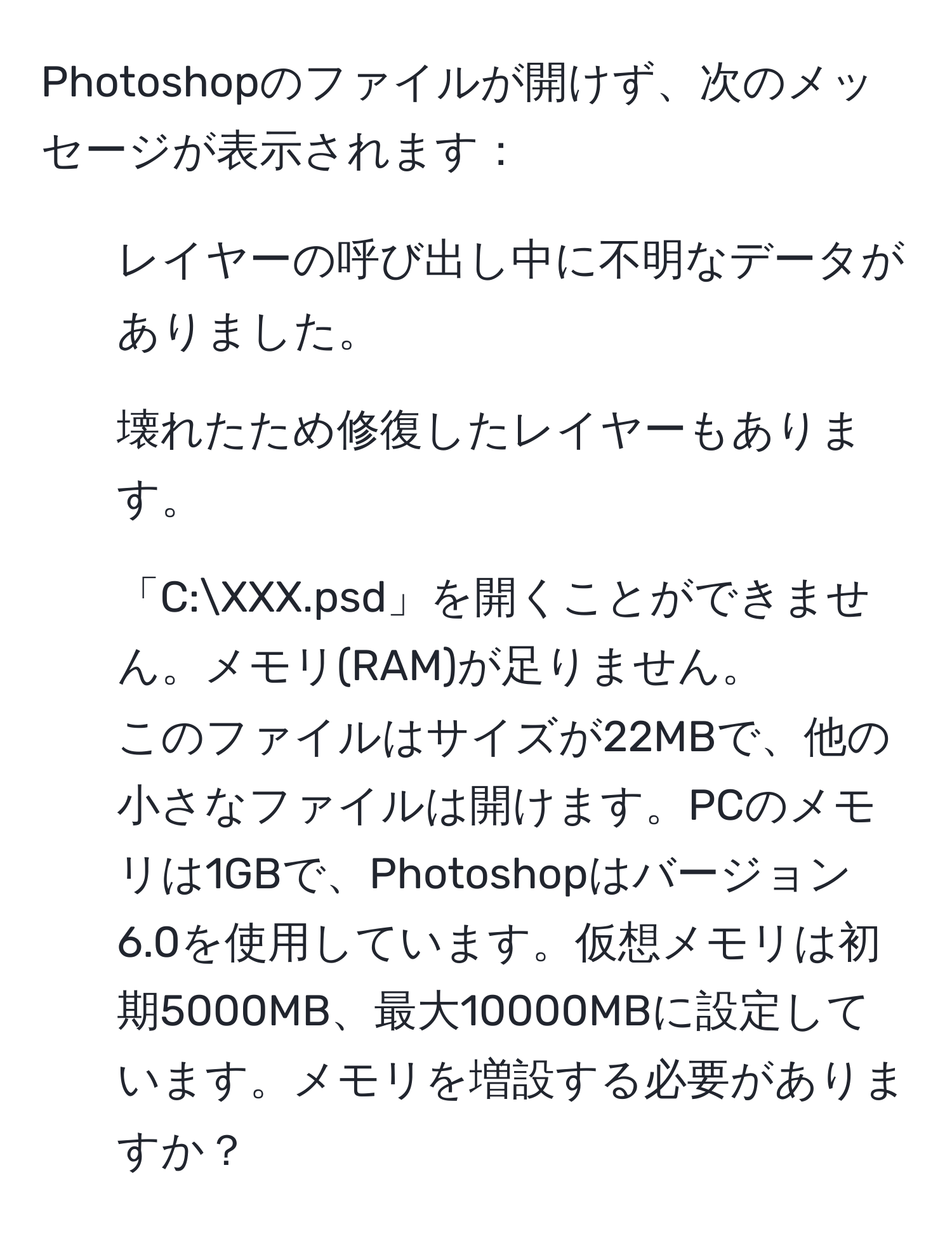 Photoshopのファイルが開けず、次のメッセージが表示されます：  
1. レイヤーの呼び出し中に不明なデータがありました。  
2. 壊れたため修復したレイヤーもあります。  
3. 「C:XXX.psd」を開くことができません。メモリ(RAM)が足りません。  
このファイルはサイズが22MBで、他の小さなファイルは開けます。PCのメモリは1GBで、Photoshopはバージョン6.0を使用しています。仮想メモリは初期5000MB、最大10000MBに設定しています。メモリを増設する必要がありますか？