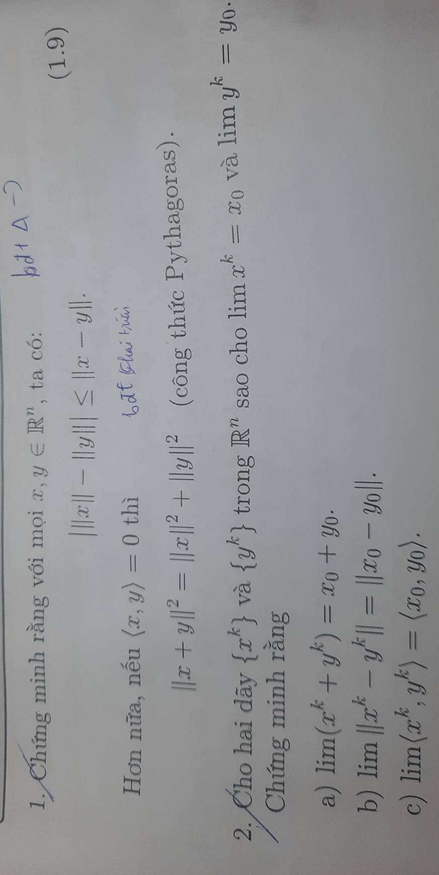 Chứng minh rằng với mọi x, y∈ R^n , ta có: 
(1.9)
|||x||-||y|||≤ ||x-y||. 
Hơn nữa, nếu langle x,yrangle =0 thì
||x+y||^2=||x||^2+||y||^2 (công thức Pythagoras). 
2. Cho hai dãy  x^k và  y^k trong R^n sao cho limlimits x^k=x_0 và limlimits y^k=y_0. 
Chứng minh rằng 
a) limlimits (x^k+y^k)=x_0+y_0. 
b) lim ||x^k-y^k||=||x_0-y_0||. 
c) limlimits langle x^k,y^krangle =langle x_0,y_0rangle.