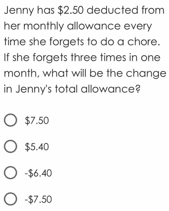 Jenny has $2.50 deducted from
her monthly allowance every
time she forgets to do a chore.
If she forgets three times in one
month, what will be the change
in Jenny's total allowance?
$7.50
$5.40
- $6.40
- $7.50