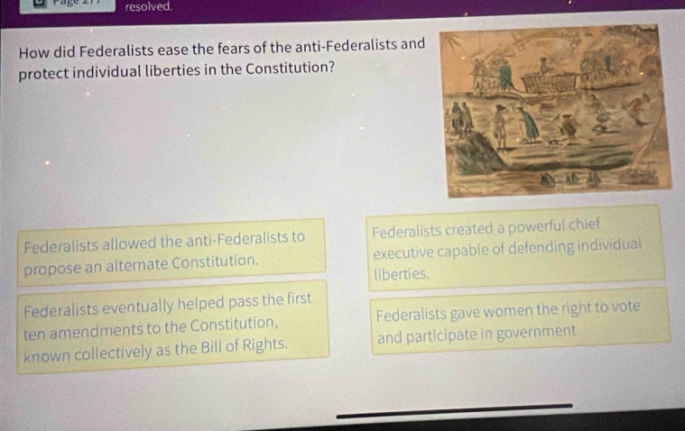 rage resolved.
How did Federalists ease the fears of the anti-Federalists and
protect individual liberties in the Constitution?
Federalists allowed the anti-Federalists to Federalists created a powerful chief
propose an alternate Constitution. executive capable of defending individual
liberties.
Federalists eventually helped pass the first
ten amendments to the Constitution, Federalists gave women the right to vote
known collectively as the Bill of Rights. and participate in government.