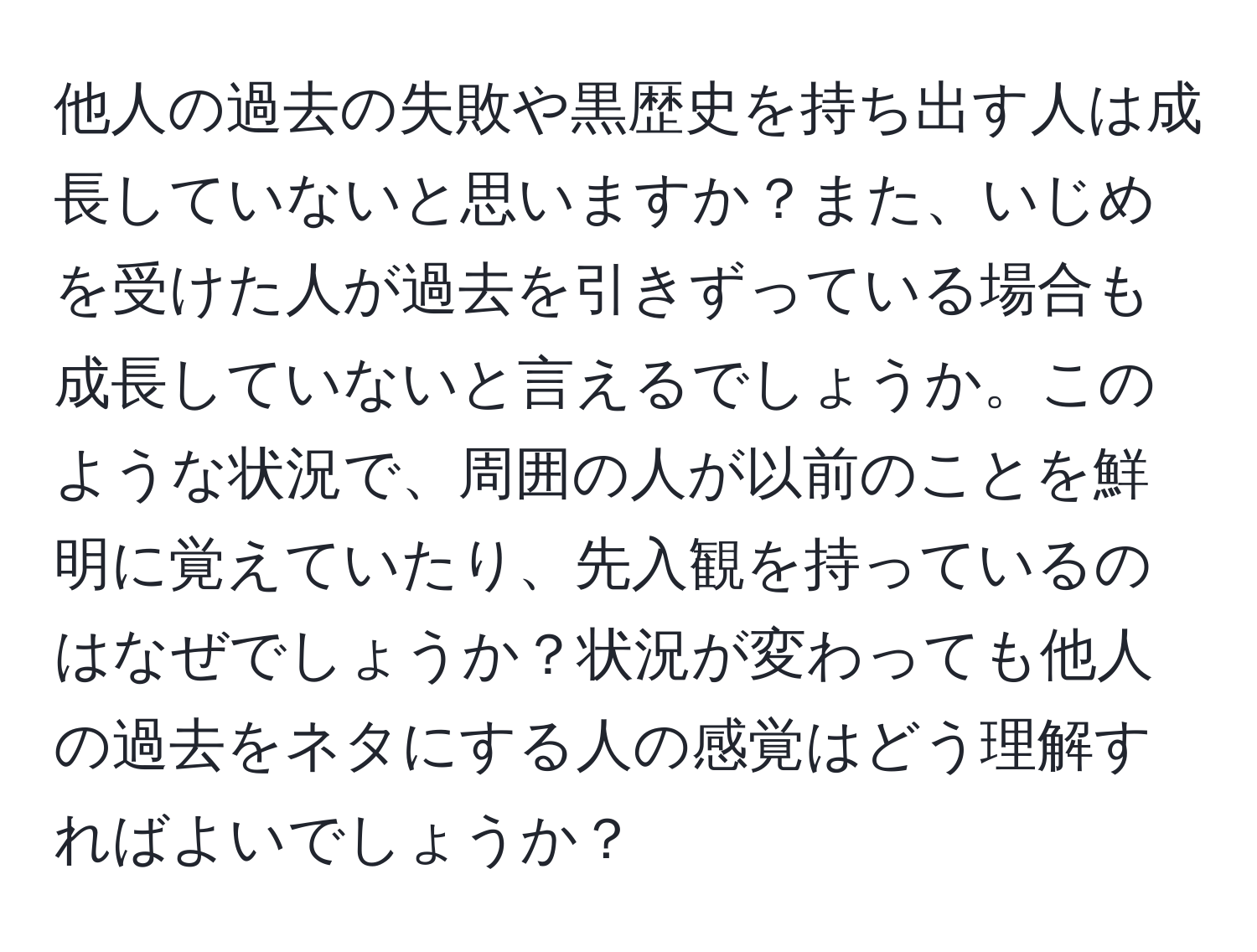 他人の過去の失敗や黒歴史を持ち出す人は成長していないと思いますか？また、いじめを受けた人が過去を引きずっている場合も成長していないと言えるでしょうか。このような状況で、周囲の人が以前のことを鮮明に覚えていたり、先入観を持っているのはなぜでしょうか？状況が変わっても他人の過去をネタにする人の感覚はどう理解すればよいでしょうか？