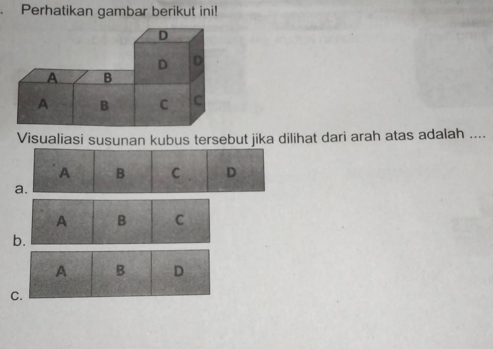 Perhatikan gambar berikut ini!
Visualiasi susunan kubus tersebut jika dilihat dari arah atas adalah ....
A B C D
a.
A B C
b.
A B D
C.