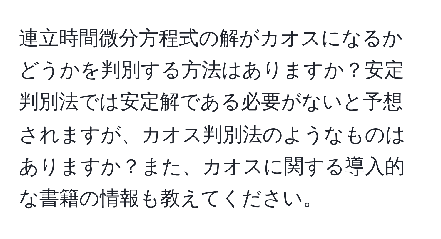 連立時間微分方程式の解がカオスになるかどうかを判別する方法はありますか？安定判別法では安定解である必要がないと予想されますが、カオス判別法のようなものはありますか？また、カオスに関する導入的な書籍の情報も教えてください。