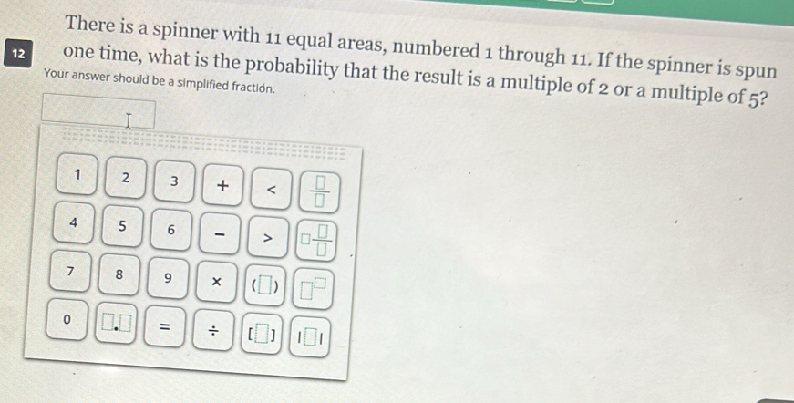 There is a spinner with 11 equal areas, numbered 1 through 11. If the spinner is spun
12 one time, what is the probability that the result is a multiple of 2 or a multiple of 5? 
Your answer should be a simplified fraction. 
T
1 2 3 +  □ /□  
4 5 6 - > □  □ /□  
7 8 9 × ) □^(□) 
0 = ÷ □ 1□ 1