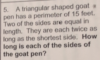 A triangular shaped goat 
pen has a perimeter of 15 feet. 
Two of the sides are equal in 
length. They are each twice as 
long as the shortest side. How 
long is each of the sides of 
the goat pen?