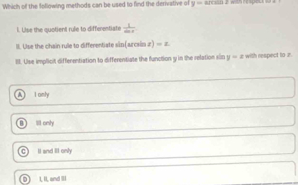 Which of the following methods can be used to find the derivative of y=arcsin 2 with respect to .
l. Use the quotient rule to differentiate  1/sin x 
Il. Use the chain rule to differentiate sin(arcsin æ) =z
III. Use implicit differentiation to differentiate the function y in the relation sin y=x with respect to x.
a I only
Ill only
II and III only
I, II, and III