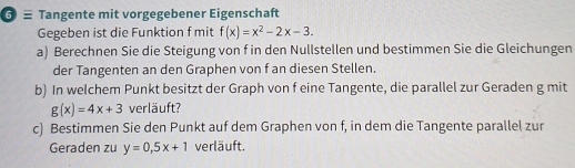 ≡ Tangente mit vorgegebener Eigenschaft
Gegeben ist die Funktion f mit f(x)=x^2-2x-3. 
a) Berechnen Sie die Steigung von f in den Nullstellen und bestimmen Sie die Gleichungen
der Tangenten an den Graphen von f an diesen Stellen.
b) In welchem Punkt besitzt der Graph von f eine Tangente, die parallel zur Geraden g mit
g(x)=4x+3 verläuft?
c) Bestimmen Sie den Punkt auf dem Graphen von f, in dem die Tangente parallel zur
Geraden zu y=0, 5x+1 verläuft.