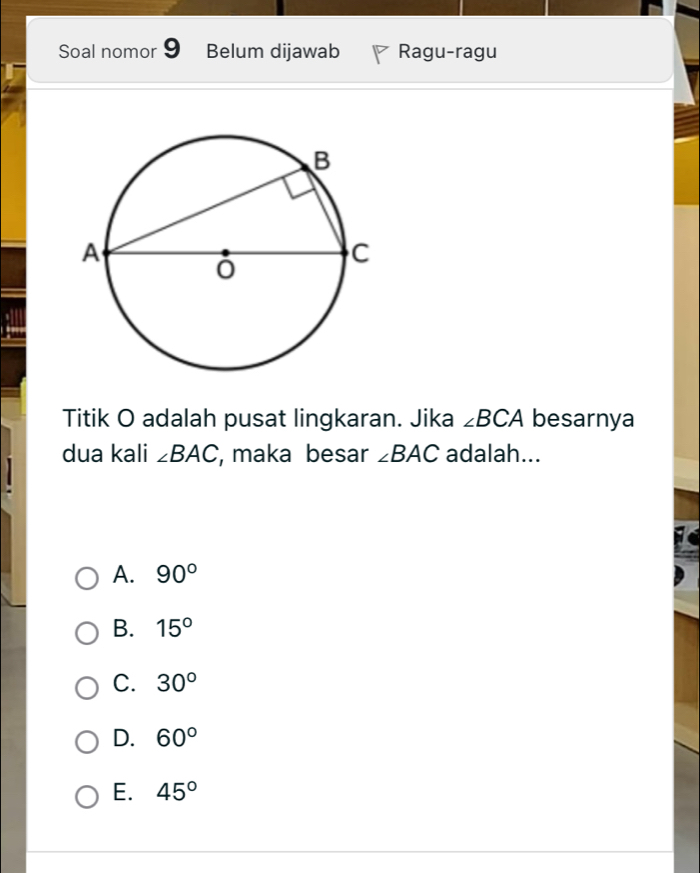 Soal nomor 9 Belum dijawab Ragu-ragu
Titik O adalah pusat lingkaran. Jika ∠ BCA besarnya
dua kali ∠ BAC , maka besar ∠ BAC adalah...
A. 90°
B. 15°
C. 30°
D. 60°
E. 45°