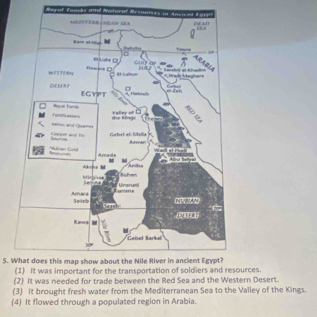 Royal Tombs and Natural Resources in Ancient Egyp
5. What does this map show about the Nile River in ancient Egypt?
rces.
(2) It was needed for trade between the Red Sea and the Western Desert.
(3) It brought fresh water from the Mediterranean Sea to the Valley of the Kings.
(4) It flowed through a populated region in Arabia.