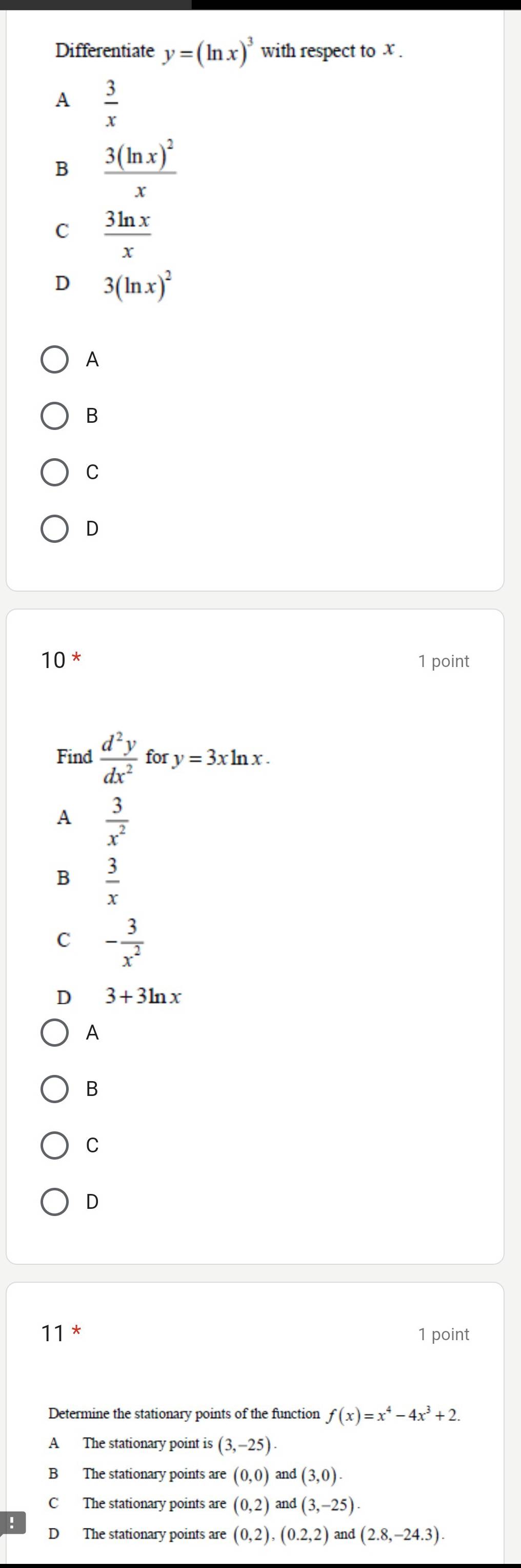 Differentiate y=(ln x)^3 with respect to x.
A  3/x 
B frac 3(ln x)^2x
C  3ln x/x 
D 3(ln x)^2
A
B
C
D
1 0^* 1 point
Find  d^2y/dx^2  for y=3xln x.
A  3/x^2 
B  3/x 
C - 3/x^2 
D 3+3ln x
A
B
C
D
11 * 1 point
Determine the stationary points of the function f(x)=x^4-4x^3+2.
A The stationary point is (3,-25)
B The stationary points are (0,0) and (3,0).
C The stationary points are (0,2) and (3,-25).
D The stationary points are (0,2), (0.2,2) and (2.8,-24.3).