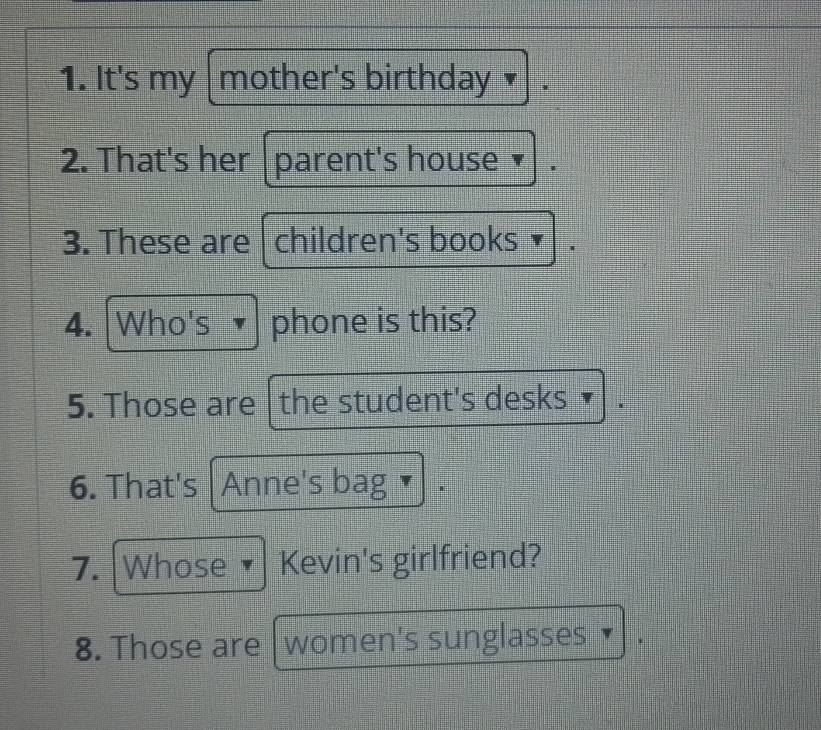 It's my mother's birthday 3 
2. That's her |parent's house 
3. These are children's books 
4. Who's phone is this? 
5. Those are the student's desks 
6. That's Anne's bag 
7. Whose • Kevin's girlfriend? 
8. Those are women's sunglasses