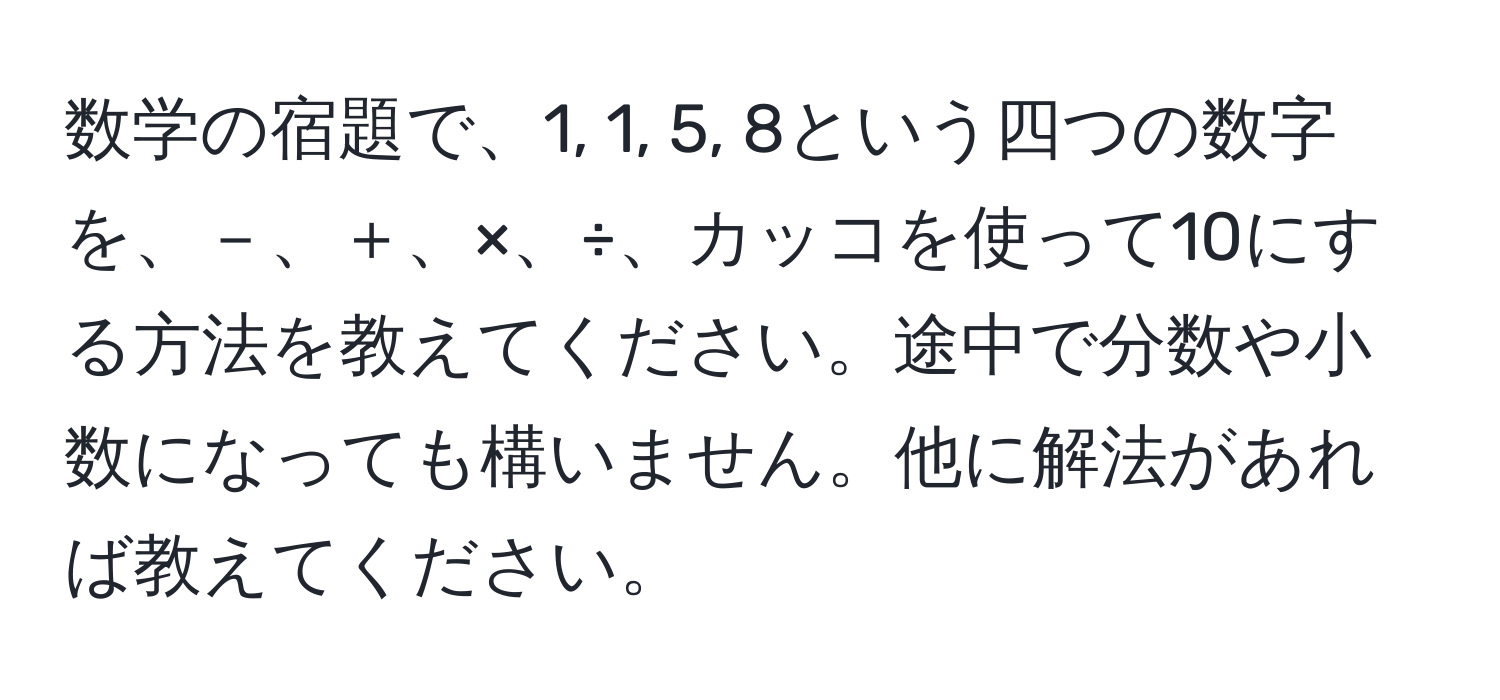 数学の宿題で、1, 1, 5, 8という四つの数字を、－、＋、×、÷、カッコを使って10にする方法を教えてください。途中で分数や小数になっても構いません。他に解法があれば教えてください。