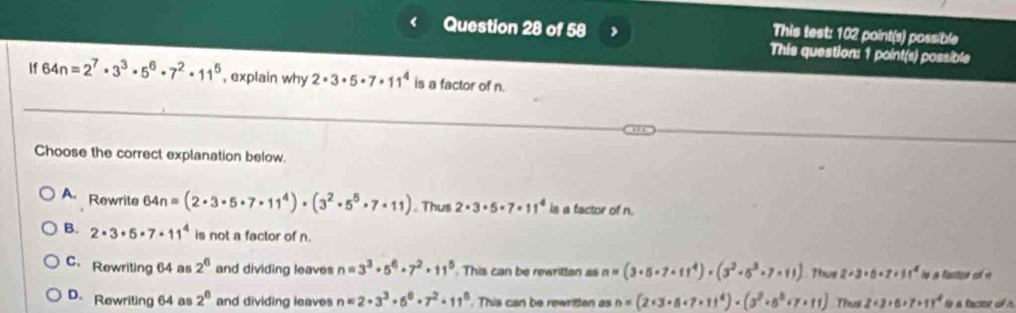 This test: 102 point(s) poss/ble
This question: 1 point(s) possible
If 64n=2^7· 3^3· 5^6· 7^2· 11^5 , explain why 2· 3· 5· 7· 11^4 is a factor of n.
Choose the correct explanation below.
A. Rewrite 64n=(2· 3· 5· 7· 11^4)· (3^2· 5^5· 7· 11). Thus 2· 3· 5· 7· 11^4 is a factor of n.
B. 2· 3· 5· 7· 11^4 is not a factor of n.
C. Rewriting 64 as 2^6 and dividing leaves n=3^3· 5^6+7^2· 11^5 This can be rewritten as n=(3· 5· 7· 11^4)· (3^2· 5^3· 7· 11) ?hus 2+3+5+7+1^4 ie a fastor of e
D. Rewriting 64 as 2^0 and dividing leaves n=2· 3^3· 6^6· 7^2· 11^6. This can be rewritten as n=(2· 3· 8· 7· 11^4)· (3^2· 5^8· 7· 11) Thu 2+3+6+7+11^4 a tacter of n