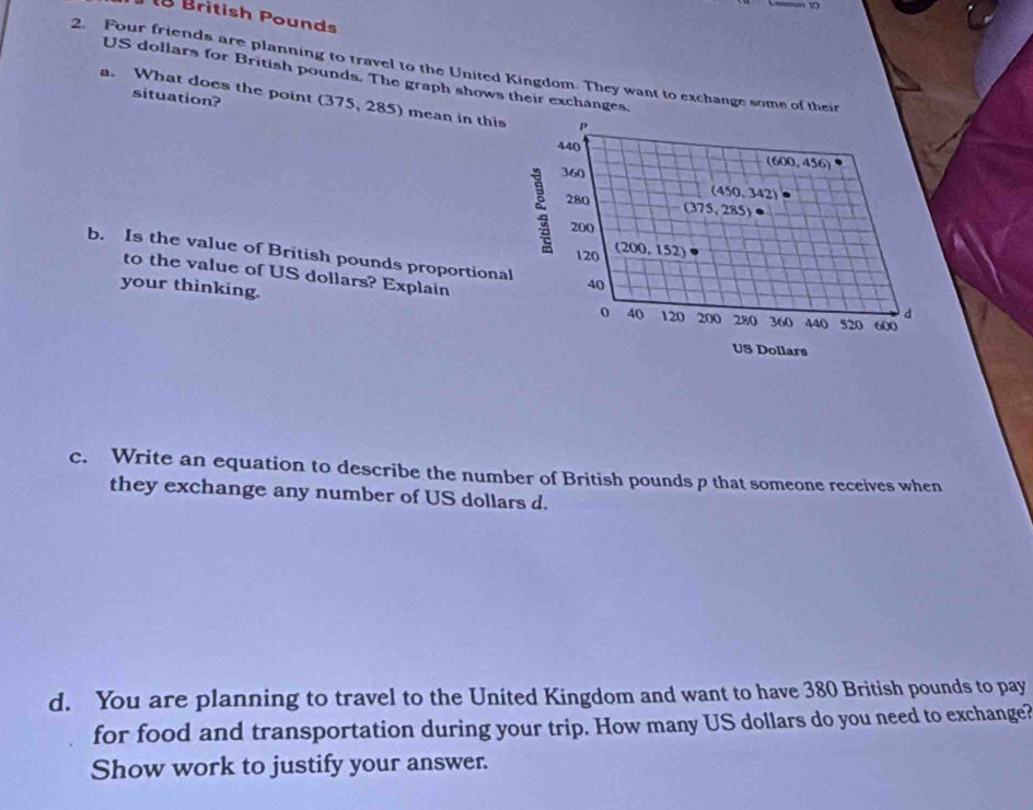 British Pound
2. Four friends are planning to travel to the United Kingdom. They want to exchange some of their
US dollars for British pounds. The graph shows their exchanges. 
situation? 
a. What does the point (375, 285) mean in this p (600,456)
440
360
(450,342)
280 (375,285) e
200
120 (200,152)
b. Is the value of British pounds proportional 40
your thinking. 
to the value of US dollars? Explain 40 120 200 280 360 44 ( 520 600
0 
d 
US Dollars 
c. Write an equation to describe the number of British pounds p that someone receives when 
they exchange any number of US dollars d. 
d. You are planning to travel to the United Kingdom and want to have 380 British pounds to pay 
for food and transportation during your trip. How many US dollars do you need to exchange? 
Show work to justify your answer.
