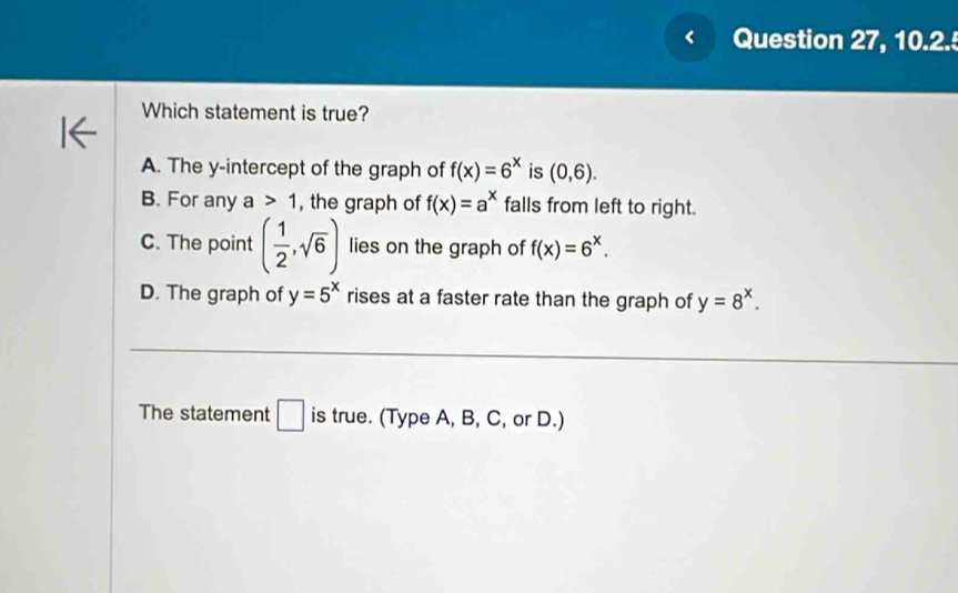 Question 27, 10.2.
Which statement is true?
A. The y-intercept of the graph of f(x)=6^x is (0,6).
B. For any a>1 , the graph of f(x)=a^x falls from left to right.
C. The point ( 1/2 ,sqrt(6)) lies on the graph of f(x)=6^x.
D. The graph of y=5^x rises at a faster rate than the graph of y=8^x.
The statement □ is true. (Type A, B, C, or D.)