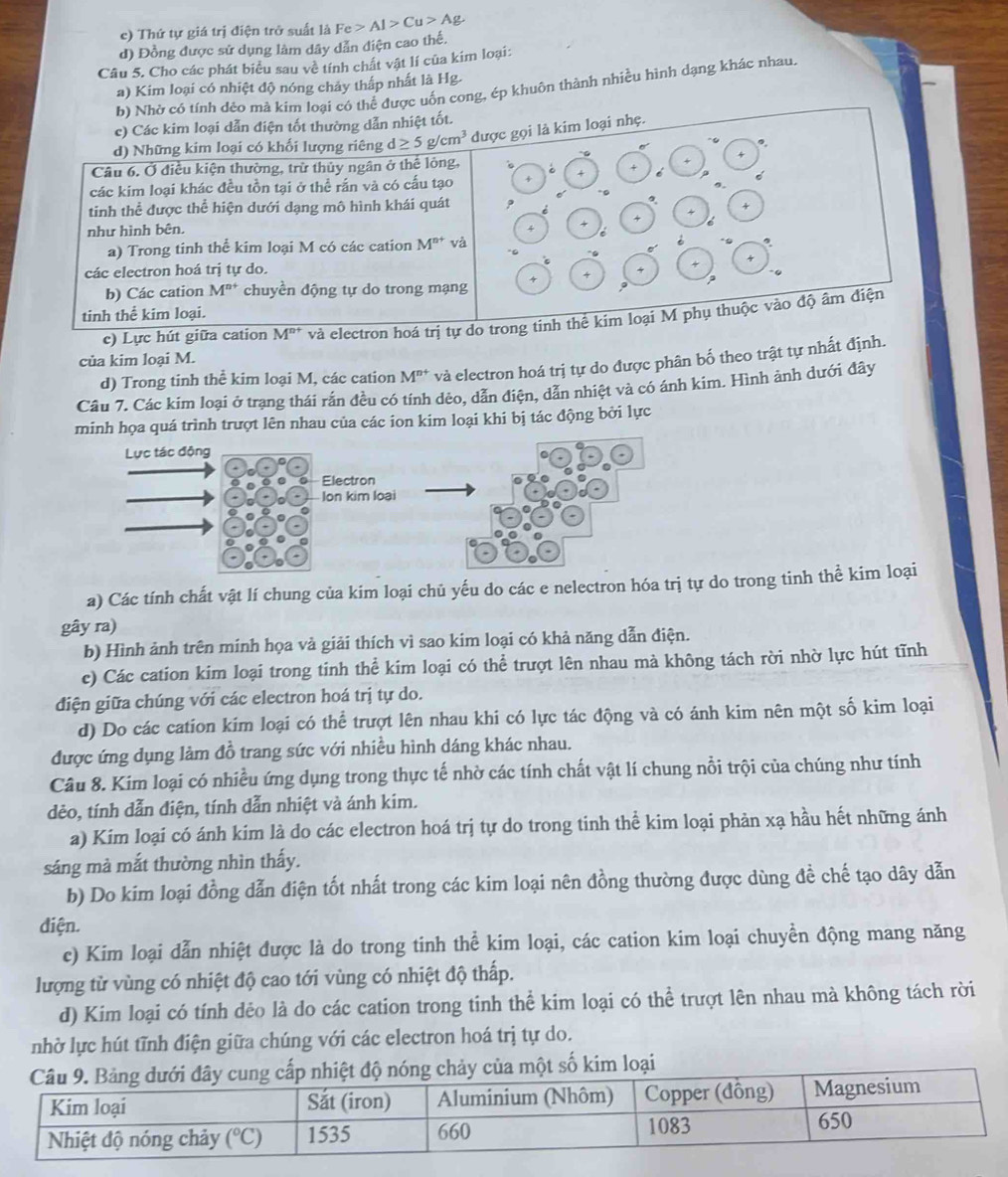 e) Thứ tự giá trị điện trở suất là Fe>Al>Cu>Ag
d) Đồng được sử dụng làm dây dẫn điện cao thế.
Câu 5. Cho các phát biểu sau về tính chất vật lí của kim loại:
a) Kim loại có nhiệt độ nóng chảy thấp nhất là Hg.
b) Nhờ có tính dẻo mà kim loại có thể được uốn cong, ép khuôn thành nhiều hình dạng khác nhau
c) Các kim loại dẫn điện tốt thường dẫn nhiệt tốt.
d) Những kim loại có khối lượng riêng d≥ 5g/cm^3 được gọi là kim loại nhẹ.
。.
Câu 6. Ở điều kiện thường, trừ thủy ngân ở thể lòng,
+ é 
các kim loại khác đều tồn tại ở thể rắn và có cấu tạo
tinh thể được thể hiện dưới dạng mô hình khái quát
như hình bên.
a) Trong tinh thể kim loại M có các cation M^(n+) và
+
các electron hoá trị tự do. 4
x 4
b) Các cation M^(n+) chuyền động tự do trong mạng ? ?
tinh thể kim loại.
c) Lực hút giữa cation M^(n+) và electron hoá trị tự do trong tinh thể kim loại M phụ thuộc vào độ âm điện
của kim loại M.
d) Trong tinh thể kim loại M, các cation M^(n+) và electron hoá trị tự do được phân bố theo trật tự nhất định.
Câu 7. Các kim loại ở trạng thái rắn đều có tính dẻo, dẫn điện, dẫn nhiệt và có ánh kim. Hình ảnh dưới đây
nh họa quá trình trượt lên nhau của các ion kim loại khi bị tác động bởi lực
a) Các tính chất vật lí chung của kim loại chủ yếu do các e nelectron hóa trị tự do trong tinh thể kim loại
gây ra)
b) Hình ảnh trên minh họa và giải thích vì sao kim loại có khả năng dẫn điện.
c) Các cation kim loại trong tinh thể kim loại có thể trượt lên nhau mà không tách rời nhờ lực hút tĩnh
điện giữa chúng với các electron hoá trị tự do.
d) Do các cation kim loại có thể trượt lên nhau khi có lực tác động và có ánh kim nên một số kim loại
được ứng dụng làm đồ trang sức với nhiều hình dáng khác nhau.
Câu 8. Kim loại có nhiều ứng dụng trong thực tế nhờ các tính chất vật lí chung nổi trội của chúng như tính
dẻo, tính dẫn điện, tính dẫn nhiệt và ánh kim.
a) Kim loại có ánh kim là do các electron hoá trị tự do trong tinh thể kim loại phản xạ hầu hết những ánh
sáng mà mắt thường nhìn thấy.
b) Do kim loại đồng dẫn điện tốt nhất trong các kim loại nên đồng thường được dùng đề chế tạo dây dẫn
điện.
c) Kim loại dẫn nhiệt được là do trong tinh thể kim loại, các cation kim loại chuyền động mang năng
lượng từ vùng có nhiệt độ cao tới vùng có nhiệt độ thấp.
d) Kim loại có tính dẻo là do các cation trong tinh thể kim loại có thể trượt lên nhau mà không tách rời
nhờ lực hút tĩnh điện giữa chúng với các electron hoá trị tự do.
số kim loại