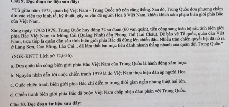 Đọc đoạn tư liệu sau đây:
“Từ giữa năm 1975, quan hệ Việt Nam - Trung Quốc trở nên căng thẳng. Sau đó, Trung Quốc đơn phương chấm
dứt các viện trợ kinh tể, kỹ thuật, gây ra vấn đề người Hoa ở Việt Nam, khiêu khích xâm phạm biên giới phía Bắc
của Việt Nam.
Sáng ngày 17/02/1979, Trung Quốc huy động 32 sự đoàn (60 vạn quân), tiến công sang toàn bộ sáu tỉnh biên giới
phía Bắc Việt Nam từ Móng Cái (Quảng Ninh) đến Phong Thổ (Lai Châu). Để bảo vệ Tổ quốc, quân dân Việt
Nam, trực tiếp là quân dân sáu tinh biên giới phía Bắc đã đứng lên chiến đấu. Nhiều trận chiến quyết liệt đã nổ ra
ở Lạng Sơn, Cao Bằng, Lào Cai... đã làm thất bại mục tiêu đánh nhanh thắng nhanh của quân đội Trung Quốc.'
(SGK-KNTT Lịch sử 12,tr56).
a. Đưa quân tấn công biên giới phía Bắc Việt Nam của Trung Quốc là hành động xâm lược.
b. Nguyên nhân dẫn tới cuộc chiến tranh 1979 là do Việt Nam thực hiện đàn áp người Hoa.
c. Cuộc chiến tranh biên giới phía Bắc chỉ diễn ra trong thời gian ngắn nhưng thiệt hại lớn.
d. Chiến tranh biên giới phía Bắc đã buộc Việt Nam chấp nhận đám phản với Trung Quốc.
Câu 10. Đọc đoạn tư liệu sau đây: