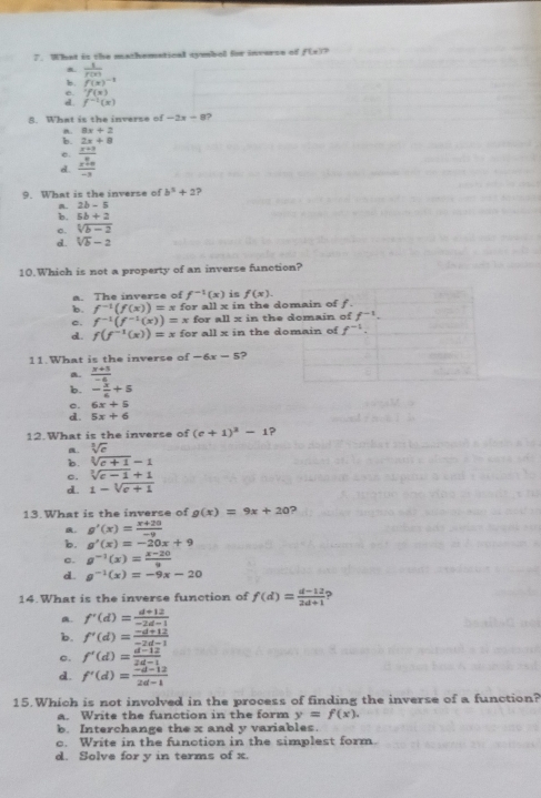 What is the mathematical symbol for inverse of f(x) 7
B.  1/f(x) 
b. f(x)^-1
'f(x); f^(-1)(x)
8. What is the inverse of -2x-8
B. 8x+2
b. 2x+8
e.
d. frac beginarrayr x+3 x^2+69-3 hline -3endarray
9. What is the inverse of b^3+2
a. 2b-5
b. 5b+2
c. sqrt[3](b-2)
d. sqrt[3](b)-2
10.Which is not a property of an inverse function?
a. The inverse of f^(-1)(x) is f(x).
b. f^(-1)(f(x))=xfor r all 3 in the domain of f
c. f^(-1)(f^(-1)(x))=x for all x in the domain of f^(-1).
d. f(f^(-1)(x))=x for all x in the domain of f^(-1).
11.What is the inverse of -6x-5 ?
a.  (x+5)/-4 
b. - x/6 +5
c. 6x+5
d. 5x+6
12.What is the inverse of (e+1)^3-1 . sqrt[3](e)
b. sqrt[3](c+1)-1
c. sqrt[3](c-1)+1
d. 1-sqrt[3](e+1)
13. What is the inverse of g(x)=9x+20
R. g'(x)= (x+20)/-9 
b. g'(x)=-20x+9
c. g^(-1)(x)= (x-20)/9 
d. g^(-1)(x)=-9x-20
14.What is the inverse function of f(d)= (d-12)/2d+1  ?
a. f'(d)= (d+12)/-2d-1 
b. f'(d)= (-d+12)/-2d-1 
c. f'(d)= (d-12)/2d-1 
d. f'(d)= (-d-12)/2d-1 
15.Which is not involved in the process of finding the inverse of a function?
a. Write the function in the form y=f(x).
b. Interchange the x and y variables.
c. Write in the function in the simplest form.
d. Solve for y in terms of x.