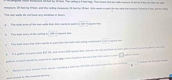 A reclangular room measures 16 feet by 18 feet. The ceiling is 9 feet high. That means that two walls measure 16 feet by 9 feet, the other two walls
measure 18 feet by 9 feet, and the ceiling measures 16 feet by 18 feet. John wants to paint the two walls that measure 18 feet by 9 feet, and the ceiling
The two walls do not have any windows or doors.
a. The total area of the two walls that John wants to paint is 324✔ square feet.
b. The total area of the ceiling is 288 square feet.
c. The total area that John wants to paint (the two walls and ceiling combined) is 612w square feet.
d. If a gallon of paint costs $37.99, and covers 500 square feet, and you can only purchase an entire gallon of paint (no partial gallons), how many
gallons of paint would be required to apply two coats of paint to the area that John wants to paint? 4% gallons of paint
e. Based on your answer from above, including a sales tax of 6.25%, the cost to paint the room would be Include the $ in your answer
and round to the nearest penny.