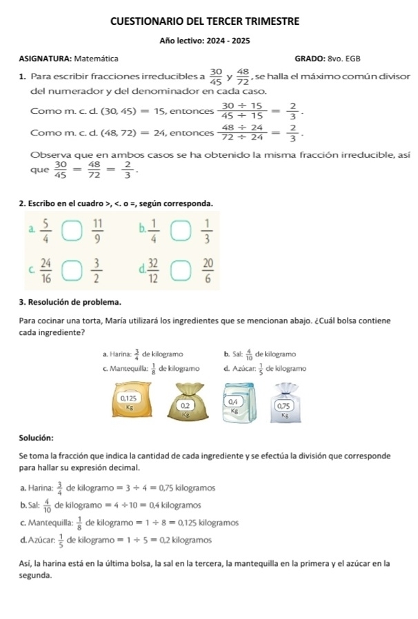 CUESTIONARIO DEL TERCER TRIMESTRE
Año lectivo: 2024 - 2025
ASIGNATURA: Matemática GRADO: 8vo. EGB
1, Para escribir fracciones irreducibles a  30/45  y  48/72  , se halla el máximo común divisor
del numerador y del denominador en cada caso.
Como m. c. d. (30,45)=15 , entonces  (30/ 15)/45/ 15 = 2/3 .
Como m. c. d. (48,72)=24 , entonces  (48/ 24)/72/ 24 = 2/3 .
Observa que en ambos casos se ha obtenido la misma fracción irreducible, así
que  30/45 = 48/72 = 2/3 .
2. Escribo en el cuadro >,  5/4   11/9  D  1/4   1/3 
C.  24/16   3/2  d  32/12   20/6 
3. Resolución de problema.
Para cocinar una torta, María utilizará los ingredientes que se mencionan abajo. ¿Cuál bolsa contiene
cada ingrediente?
Solución:
Se toma la fracción que indica la cantidad de cada ingrediente y se efectúa la división que corresponde
para hallar su expresión decimal.
a. Harina:  3/4  de kilogramo )=3/ 4=0.75 kilogramos
b. Sal:  4/10  de kilogramo =4/ 10=0.4 kilogramos
c. Mantequilla:  1/8  de kilogramo =1/ 8=0.125kilog ramos
d. Azúcar:  1/5  de kilogramo =1/ 5=0.2 kilogramos
Así, la harina está en la última bolsa, la sal en la tercera, la mantequilla en la primera y el azúcar en la
segunda.