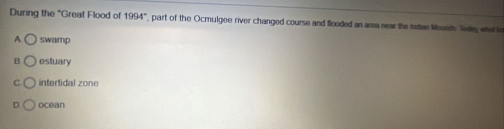 During the "Great Flood of 1994° ', part of the Ocmulgee river changed course and flooded an area near the Indian Mounds. Tading what i
A swamp
B. estuary
C intertidal zone
D ocean