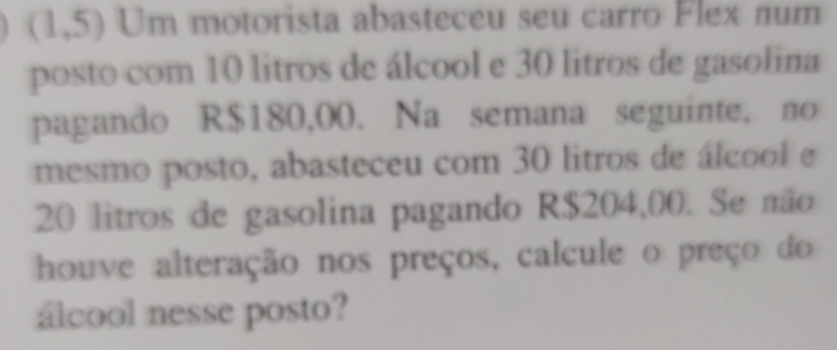 1,5) Um motorista abasteceu seu carro Flex num 
posto com 10 litros de álcool e 30 litros de gasolina 
pagando R$180,00. Na semana seguinte. no 
mesmo posto, abasteceu com 30 litros de álcool e
20 litros de gasolina pagando R$204,00. Se não 
houve alteração nos preços, calcule o preço do 
álcool nesse posto?