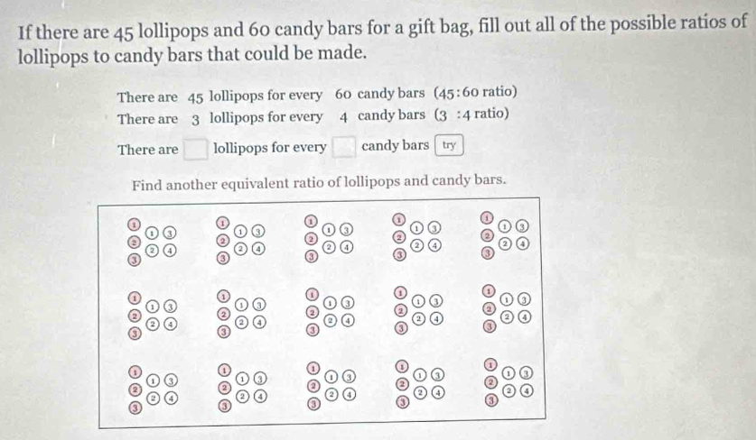 If there are 45 lollipops and 60 candy bars for a gift bag, fill out all of the possible ratios of 
lollipops to candy bars that could be made. 
There are 45 lollipops for every 60 candy bars (45:60 ratio) 
There are 3 lollipops for every 4 candy bars (3:4 ratio) 
There are □ lollipops for every □ candy bars try 
Find another equivalent ratio of lollipops and candy bars.