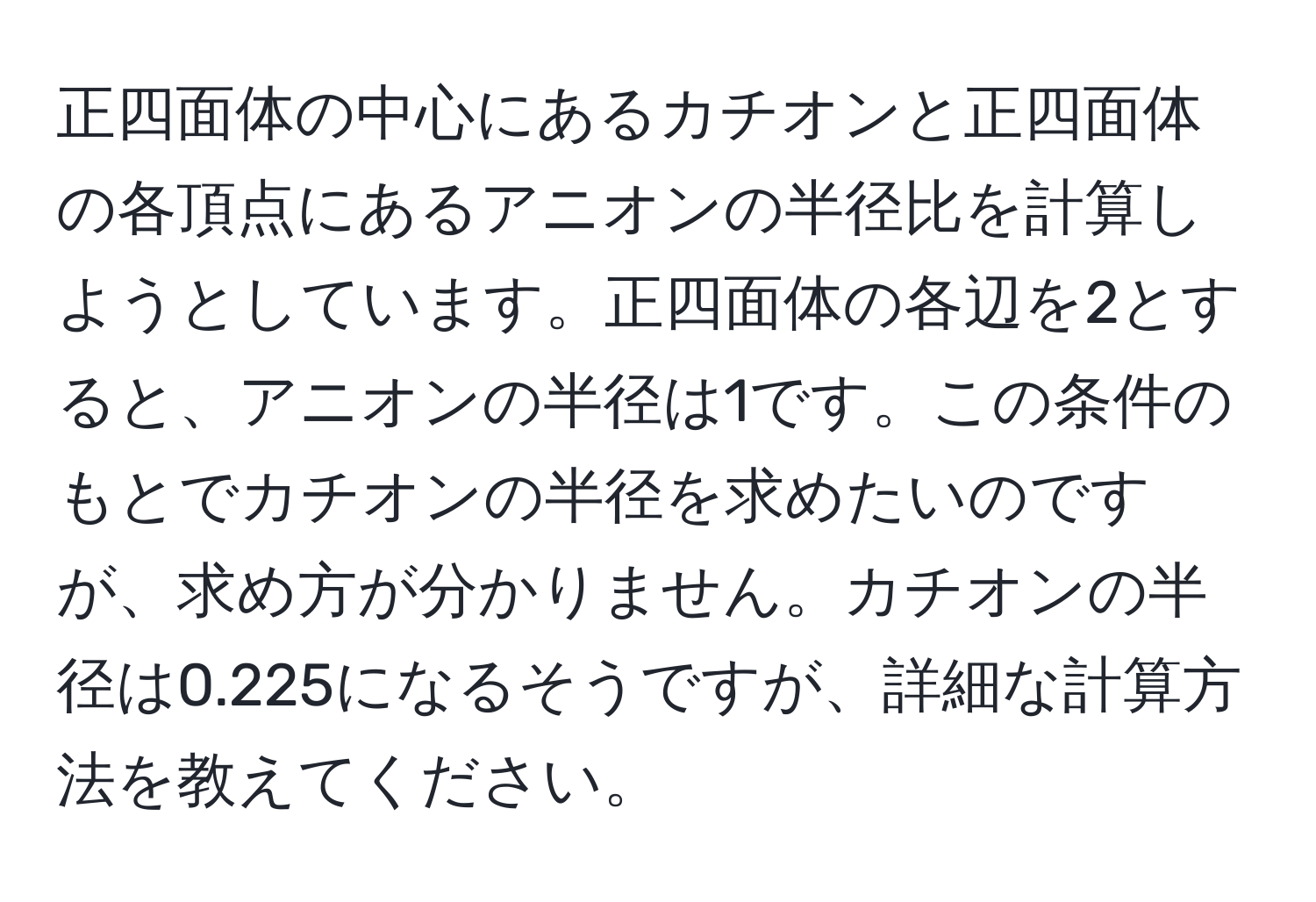 正四面体の中心にあるカチオンと正四面体の各頂点にあるアニオンの半径比を計算しようとしています。正四面体の各辺を2とすると、アニオンの半径は1です。この条件のもとでカチオンの半径を求めたいのですが、求め方が分かりません。カチオンの半径は0.225になるそうですが、詳細な計算方法を教えてください。