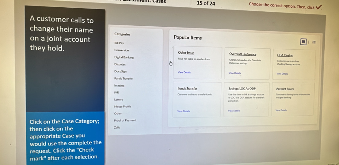 of 24 Choose the correct option. Then, click 
A customer calls to 
change their name Categories Popular Items 
on a joint account Bill Pay 
| = 
they hold. Conversion Other Issue Overdraft Preference DDA Closing 
Digital Banking Issue not listed on another form Preference settings Change/set/update the Overdraft Customer wants to close 
Disputes checking/Savings account 
DocuSign View Details View Details View Details 
Funds Transfer 
Imaging Funds Transfer Savings/LOC As ODP Account Issues 
IVR Use this form to link a savings account Customer is havina issurs with accour 
Letters protection or LOC to a DDA account for overdraf 
Merge Profle 
Other View Details View Details 
Click on the Case Category; Proof of Payment 
then click on the 
Zelle 
appropriate Case you 
would use the complete the 
request. Click the "Check 
mark" after each selection.