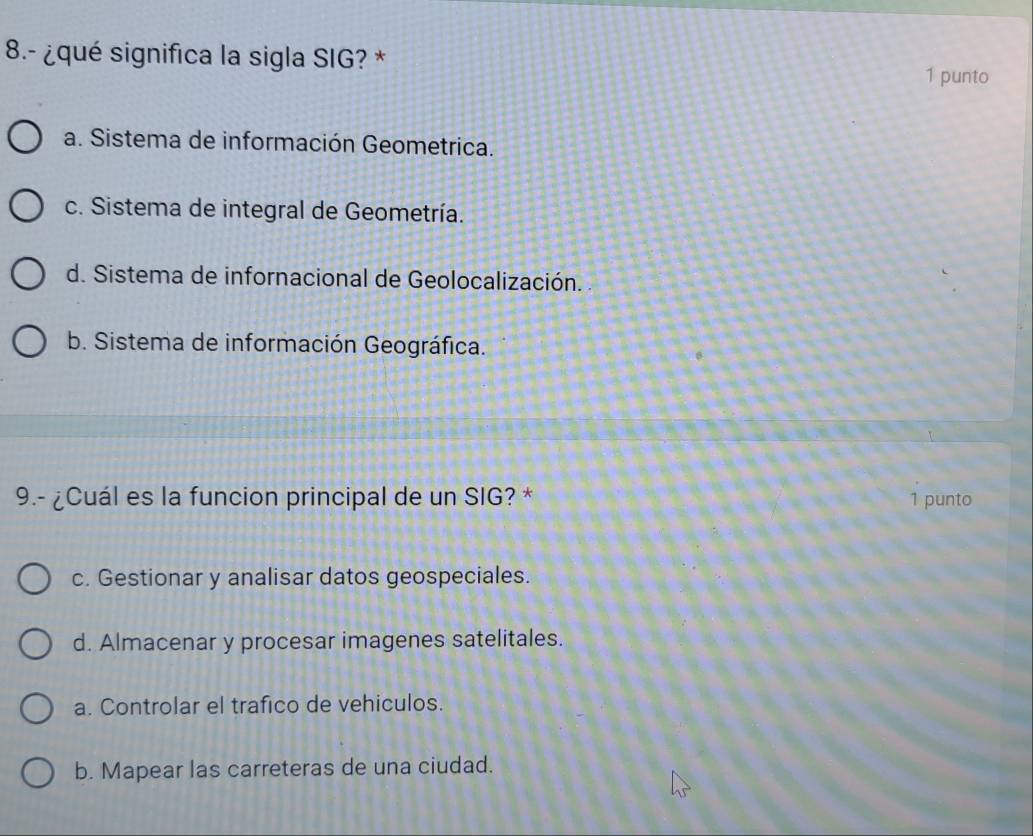 8.- ¿qué significa la sigla SIG? * 1 punto
a. Sistema de información Geometrica.
c. Sistema de integral de Geometría.
d. Sistema de infornacional de Geolocalización.
b. Sistema de información Geográfica.
9.- ¿Cuál es la funcion principal de un SIG? * 1 punto
c. Gestionar y analisar datos geospeciales.
d. Almacenar y procesar imagenes satelitales.
a. Controlar el trafico de vehiculos.
b. Mapear las carreteras de una ciudad.