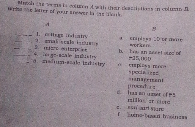 Match the terms in column A with their descriptions in column B.
Write the letter of your answer in the blank.
A
B
_
_1. cottage industry a. employs 10 or more
_
2、 small-scale industry workers
_
3. micro enterprise b. has an asset size of
_
_4、 large-scale industry r25,000
_5. medium-scale industry c. employs more
specialized
management
procedure
d. has an asset of 5
million or more
e. sari-sari store
f home-based business