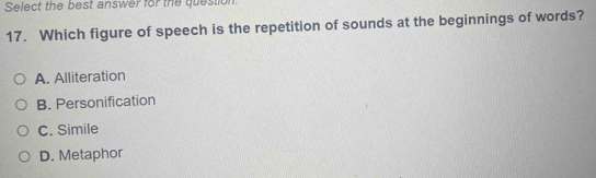 Select the best answer for the question.
17. Which figure of speech is the repetition of sounds at the beginnings of words?
A. Alliteration
B. Personification
C. Simile
D. Metaphor