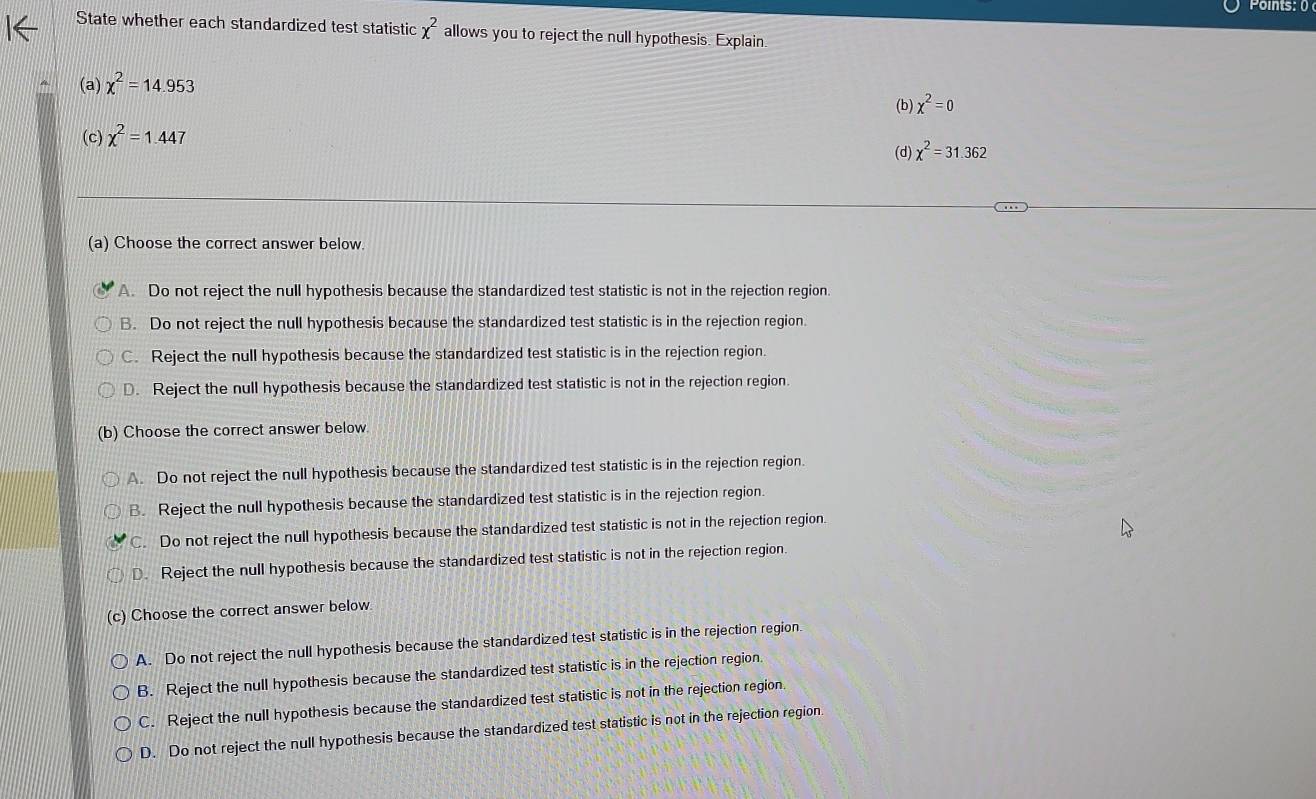 Points: 0
State whether each standardized test statistic x^2 allows you to reject the null hypothesis. Explain
(a) chi^2=14.953
(b) chi^2=0
(c) chi^2=1.447
(d) chi^2=31.362
(a) Choose the correct answer below.
A. Do not reject the null hypothesis because the standardized test statistic is not in the rejection region
B. Do not reject the null hypothesis because the standardized test statistic is in the rejection region.
C. Reject the null hypothesis because the standardized test statistic is in the rejection region.
D. Reject the null hypothesis because the standardized test statistic is not in the rejection region.
(b) Choose the correct answer below.
A. Do not reject the null hypothesis because the standardized test statistic is in the rejection region.
B. Reject the null hypothesis because the standardized test statistic is in the rejection region
C. Do not reject the null hypothesis because the standardized test statistic is not in the rejection region.
D. Reject the null hypothesis because the standardized test statistic is not in the rejection region.
(c) Choose the correct answer below
A. Do not reject the null hypothesis because the standardized test statistic is in the rejection region.
B. Reject the null hypothesis because the standardized test statistic is in the rejection region.
C. Reject the null hypothesis because the standardized test statistic is not in the rejection region.
D. Do not reject the null hypothesis because the standardized test statistic is not in the rejection region.