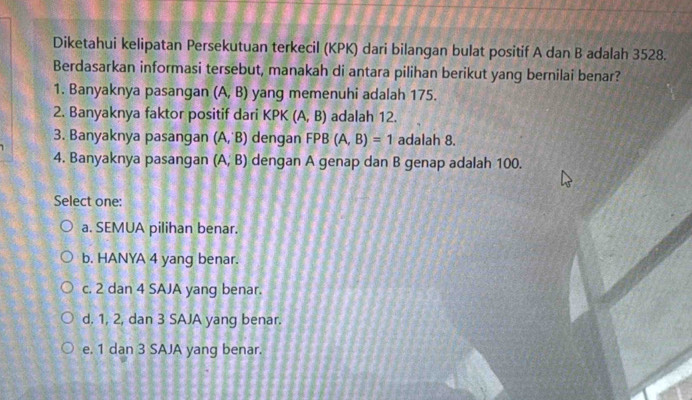 Diketahui kelipatan Persekutuan terkecil (KPK) dari bilangan bulat positif A dan B adalah 3528.
Berdasarkan informasi tersebut, manakah di antara pilihan berikut yang bernilai benar?
1. Banyaknya pasangan (A,B) yang memenuhi adalah 175.
2. Banyaknya faktor positif dari KPK (A,B) adalah 12.
3. Banyaknya pasangan (A,B) dengan FPB(A,B)=1 adalah 8.
4. Banyaknya pasangan (A,B) dengan A genap dan B genap adalah 100.
Select one:
a. SEMUA pilihan benar.
b. HANYA 4 yang benar.
c. 2 dan 4 SAJA yang benar.
d. 1, 2, dan 3 SAJA yang benar.
e. 1 dan 3 SAJA yang benar.