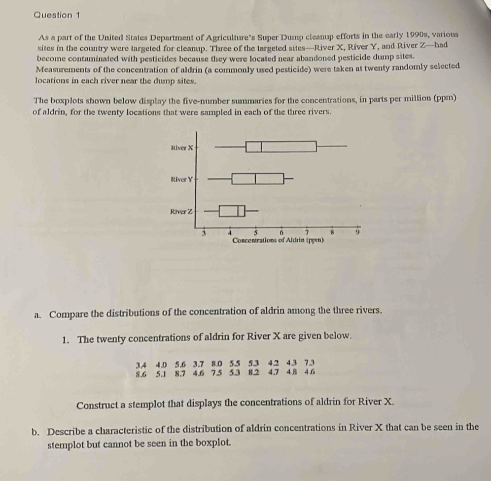 As a part of the United States Department of Agriculture’s Super Dump cleanup efforts in the early 1990s, various 
sites in the country were targeted for cleanup. Three of the targeted sites—River X, River Y, and River Z —had 
become contaminated with pesticides because they were located near abandoned pesticide dump sites. 
Measurements of the concentration of aldrin (a commonly used pesticide) were taken at twenty randomly selected 
locations in each river near the dump sites. 
The boxplots shown below display the five-number summaries for the concentrations, in parts per million (ppm) 
of aldrin, for the twenty locations that were sampled in each of the three rivers. 
a. Compare the distributions of the concentration of aldrin among the three rivers. 
1. The twenty concentrations of aldrin for River X are given below.
3.4 4.0 5.6 3.7 8.0 5.5 5.3 4.2 4.3 7.3
8.6 5.1 8.7 4.6 7.5 5.3 8.2 4.7 4.8 4.6
Construct a stemplot that displays the concentrations of aldrin for River X. 
b. Describe a characteristic of the distribution of aldrin concentrations in River X that can be seen in the 
stemplot but cannot be seen in the boxplot.