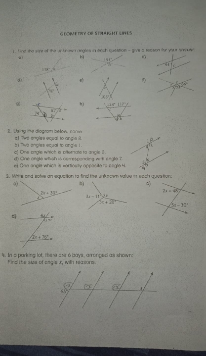 GEOMETRY OF STRAIGHT LINES
1. Find the size of the unknown angles in each question - give a reason for your answer
b
c)
a)
138°
d)
e)
A
f) z 66°
75
103°
9)h) 124°117°
D
/b
2. Using the diogram below, nome
a) Two angles equal to angle 8.
b) Two angles equal to angle 1. 
c) One angle which is altemate to angle 3.
d) One angle which is correspanding with angle 7.
e) One ongle which is vertically opposite to angle 4.
3. Write and solve an equation to find the unknown value in each question;
c)
d)
4. In a parking lot, there are 6 bays, arranged as shown:
Find the size of angle x, with reasons.